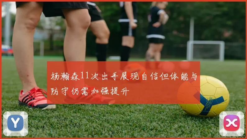 杨瀚森11次出手展现自信但体能与防守仍需加强提升