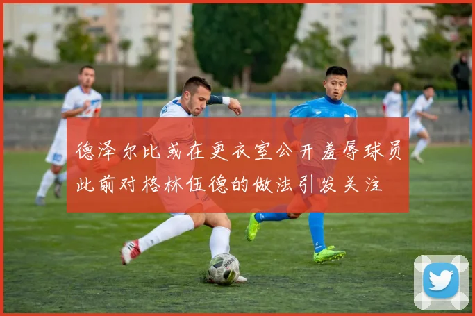 德泽尔比或在更衣室公开羞辱球员此前对格林伍德的做法引发关注