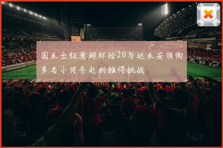 国米出征意超杯恰20与达米安领衔多名小将齐赴利雅得挑战