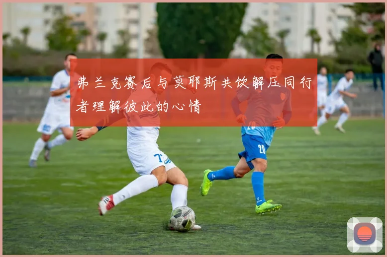 弗兰克赛后与莫耶斯共饮解压同行者理解彼此的心情