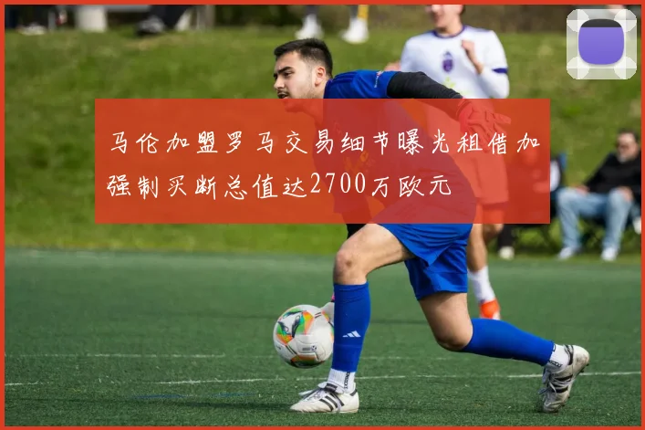 马伦加盟罗马交易细节曝光租借加强制买断总值达2700万欧元