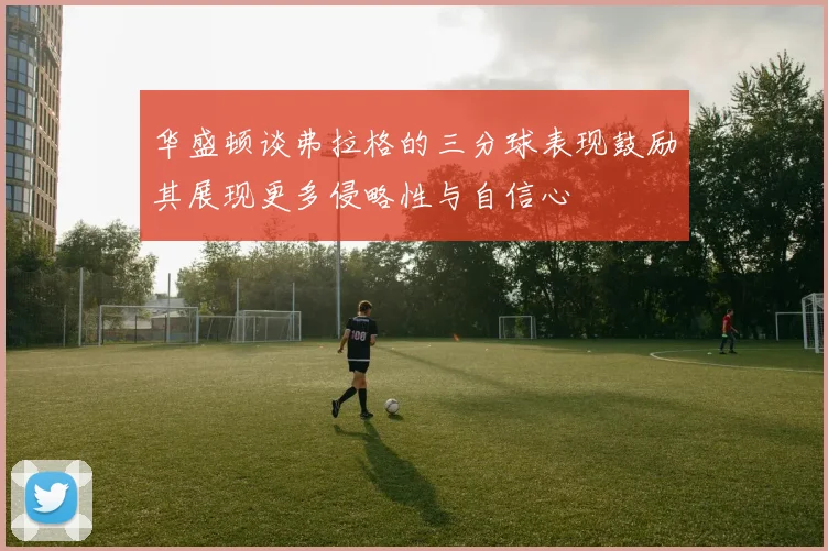 华盛顿谈弗拉格的三分球表现鼓励其展现更多侵略性与自信心