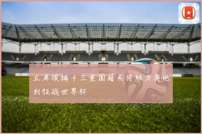 丘库埃梅卡三重国籍或将助力奥地利征战世界杯
