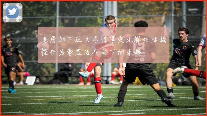 老詹卸下压力尽情享受比赛生活搞怪行为彰显活在当下的乐趣