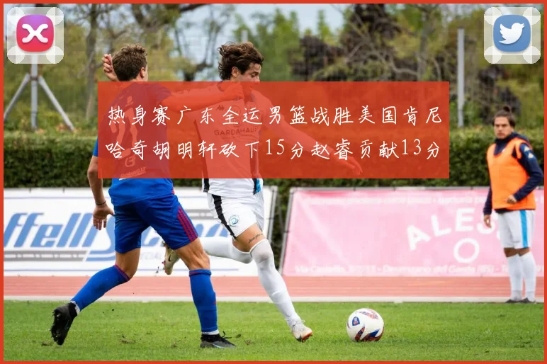 热身赛广东全运男篮战胜美国肯尼哈奇胡明轩砍下15分赵睿贡献13分